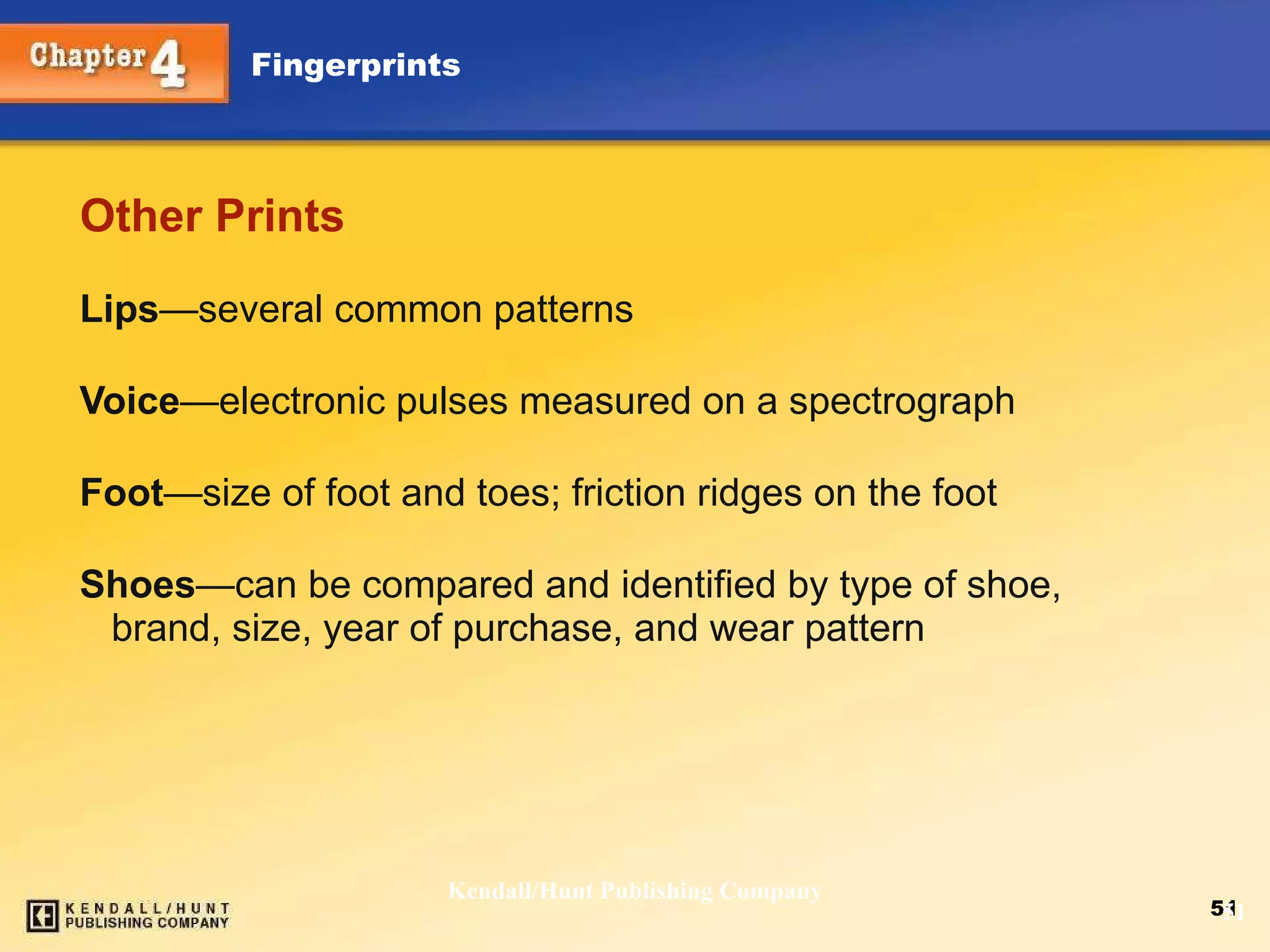 Other Prints Lips — several common patterns Voice — electronic pulses measured on a spectrograph Foot — size of foot and toes; friction ridges on the foot Shoes — can be compared and identified by type of shoe, brand, size, year of purchase, and wear pattern Kendall/Hunt Publishing Company 