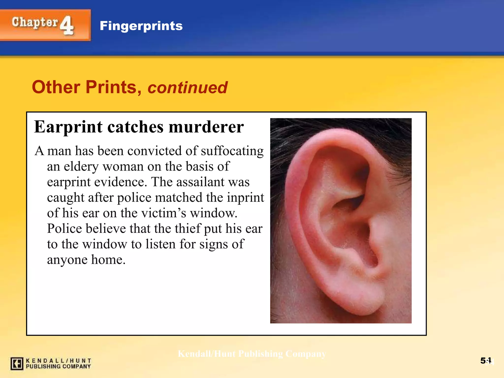 Other Prints,  continued A man has been convicted of suffocating an eldery woman on the basis of earprint evidence. The assailant was caught after police matched the inprint of his ear on the victim’s window. Police believe that the thief put his ear to the window to listen for signs of anyone home. Kendall/Hunt Publishing Company Earprint catches murderer 