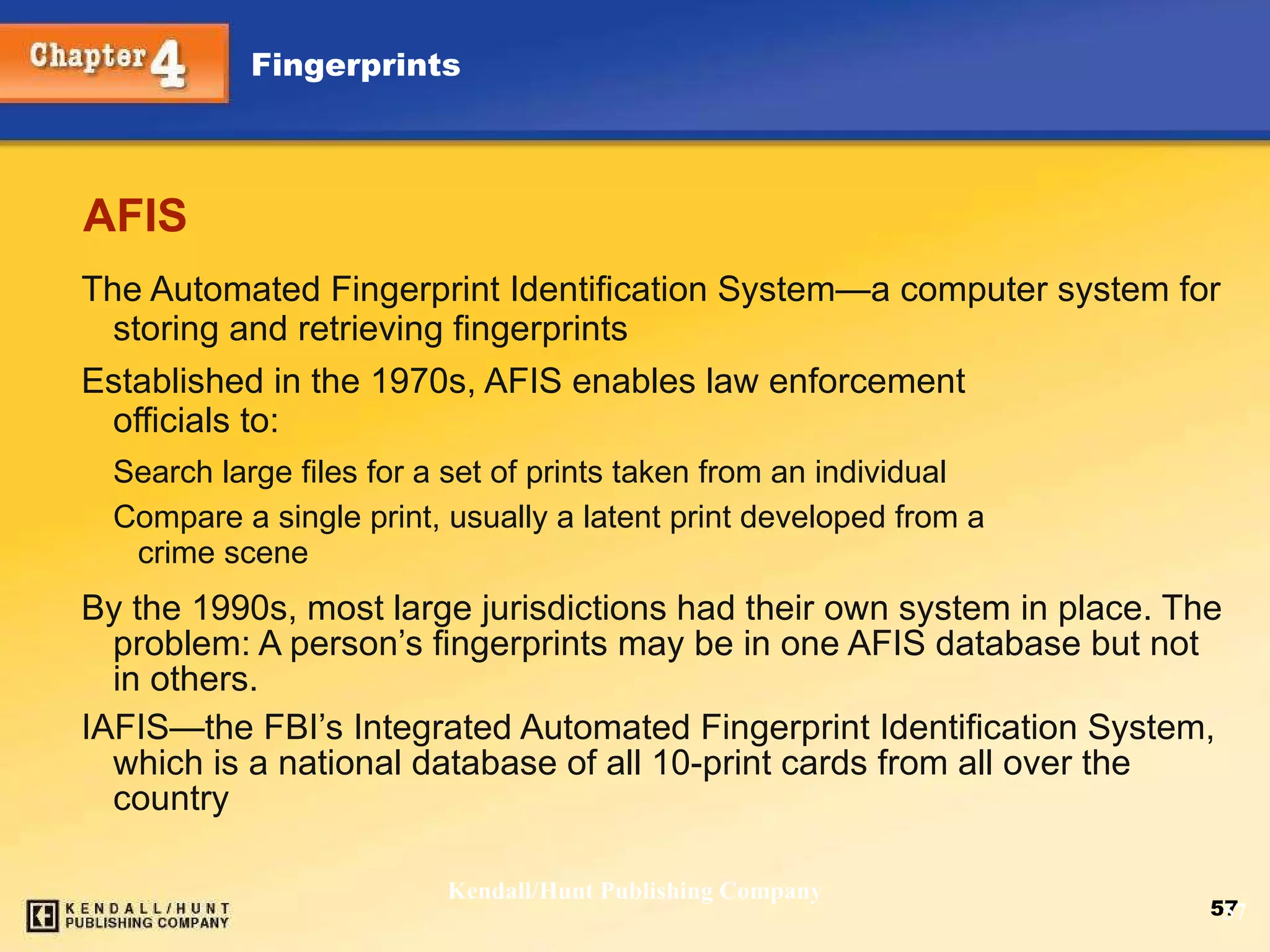 AFIS The Automated Fingerprint Identification System—a computer system for storing and retrieving fingerprints Established in the 1970s, AFIS enables law enforcement  officials to: Search large files for a set of prints taken from an individual Compare a single print, usually a latent print developed from a  crime scene By the 1990s, most large jurisdictions had their own system in place. The problem: A person’s fingerprints may be in one AFIS database but not in others. IAFIS — the FBI’s Integrated Automated Fingerprint Identification System, which is a national database of all 10-print cards from all over the country Kendall/Hunt Publishing Company 