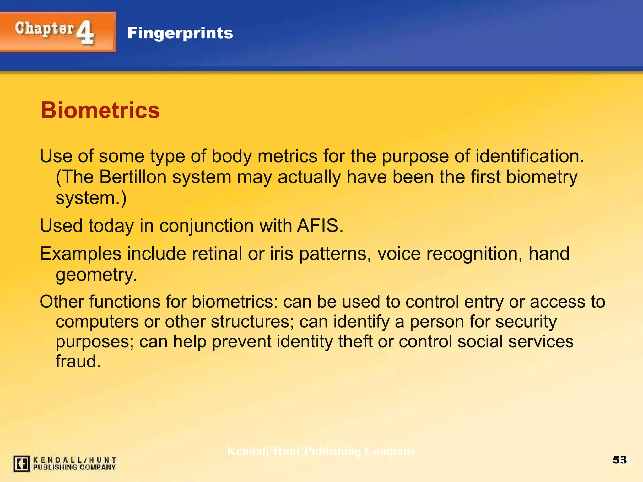 Biometrics Use of some type of body metrics for the purpose of identification. (The Bertillon system may actually have been the first biometry system.) Used today in conjunction with AFIS. Examples include retinal or iris patterns, voice recognition, hand geometry. Other functions for biometrics: can be used to control entry or access to computers or other structures; can identify a person for security purposes; can help prevent identity theft or control social services fraud. Kendall/Hunt Publishing Company 
