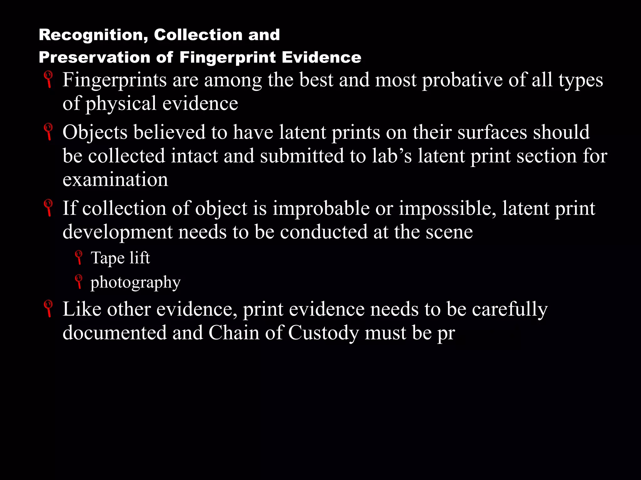Recognition, Collection and  Preservation of Fingerprint Evidence Fingerprints are among the best and most probative of all types of physical evidence Objects believed to have latent prints on their surfaces should be collected intact and submitted to lab’s latent print section for examination If collection of object is improbable or impossible, latent print development needs to be conducted at the scene Tape lift photography Like other evidence, print evidence needs to be carefully documented and Chain of Custody must be pr eserved 