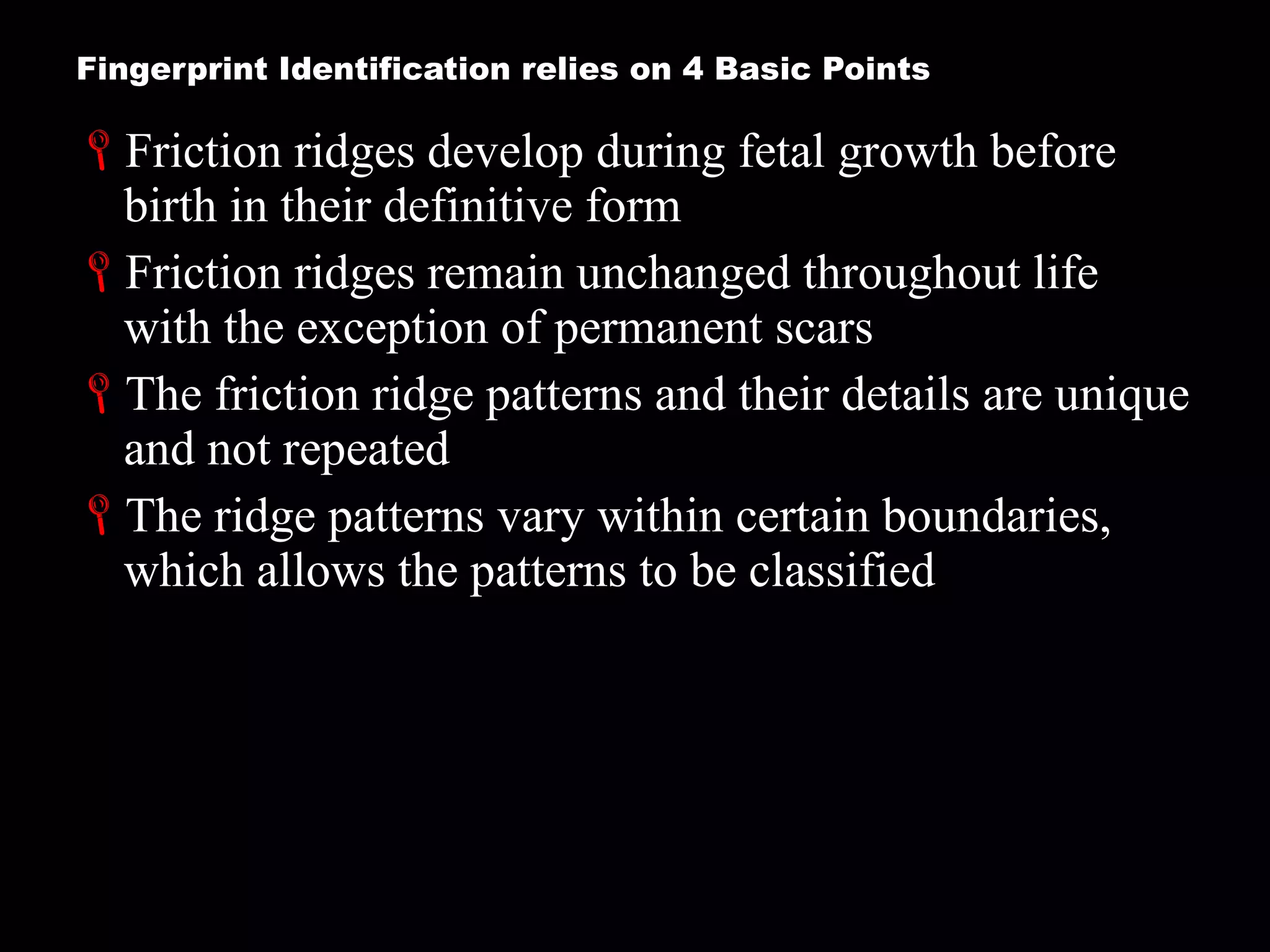 Fingerprint Identification relies on 4 Basic Points Friction ridges develop during fetal growth before birth in their definitive form Friction ridges remain unchanged throughout life with the exception of permanent scars The friction ridge patterns and their details are unique and not repeated The ridge patterns vary within certain boundaries, which allows the patterns to be classified 