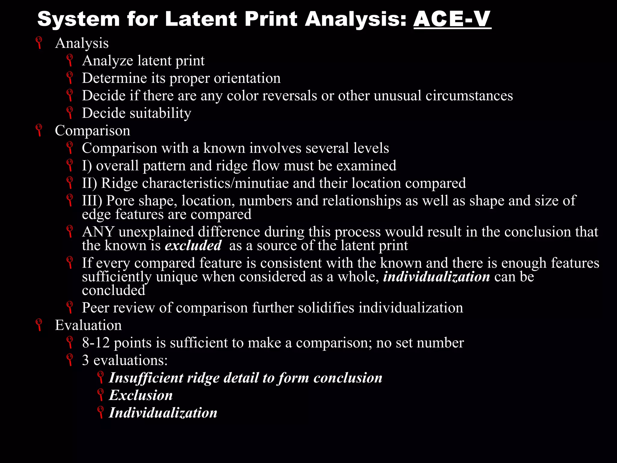 System for Latent Print Analysis:  ACE-V Analysis Analyze latent print Determine its proper orientation Decide if there are any color reversals or other unusual circumstances Decide suitability Comparison Comparison with a known involves several levels I) overall pattern and ridge flow must be examined II) Ridge characteristics/minutiae and their location compared III) Pore shape, location, numbers and relationships as well as shape and size of edge features are compared ANY unexplained difference during this process would result in the conclusion that the known is  excluded  as a source of the latent print If every compared feature is consistent with the known and there is enough features sufficiently unique when considered as a whole,  individualization  can be concluded Peer review of comparison further solidifies individualization  Evaluation 8-12 points is sufficient to make a comparison; no set number 3 evaluations: Insufficient ridge detail to form conclusion Exclusion Individualization 