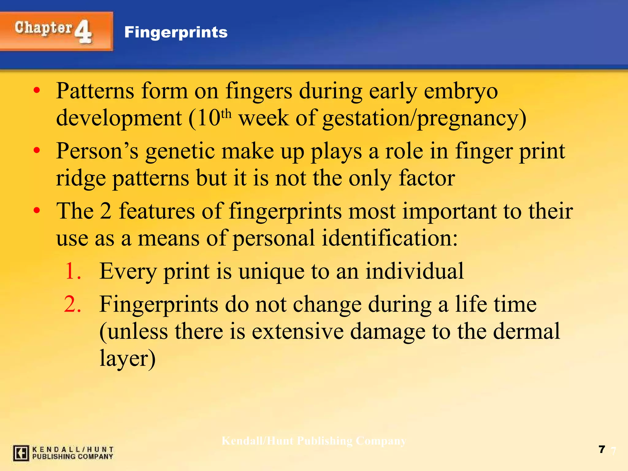 Patterns form on fingers during early embryo development (10 th  week of gestation/pregnancy)  Person’s genetic make up plays a role in finger print ridge patterns but it is not the only factor The 2 features of fingerprints most important to their use as a means of personal identification: Every print is unique to an individual Fingerprints do not change during a life time (unless there is extensive damage to the dermal layer) Kendall/Hunt Publishing Company 