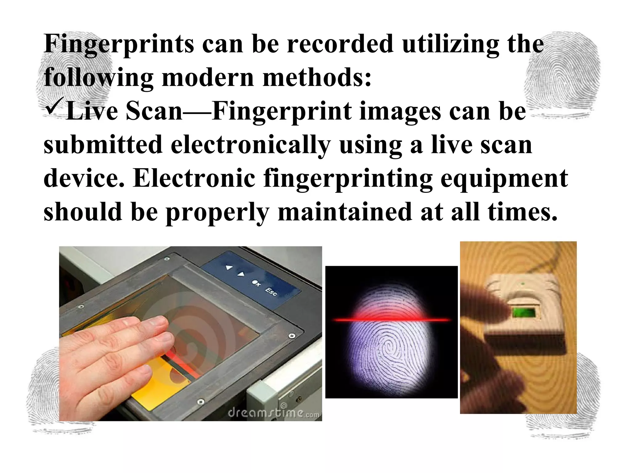 Fingerprints can be recorded utilizing the following modern methods: Live Scan—Fingerprint images can be submitted electronically using a live scan device. Electronic fingerprinting equipment should be properly maintained at all times. 