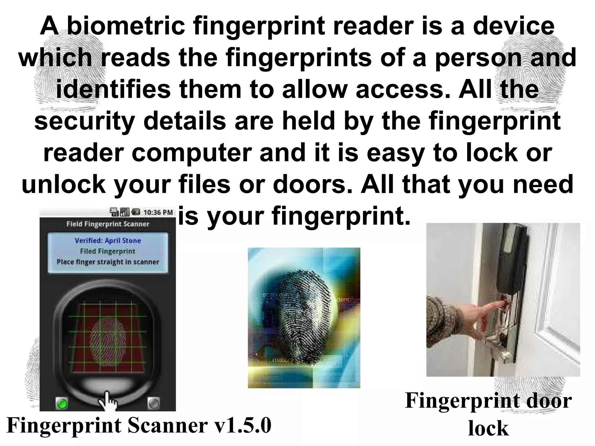 A biometric fingerprint reader is a device which reads the fingerprints of a person and identifies them to allow access. All the security details are held by the fingerprint reader computer and it is easy to lock or unlock your files or doors. All that you need is your fingerprint.   Fingerprint door lock Fingerprint Scanner v1.5.0 