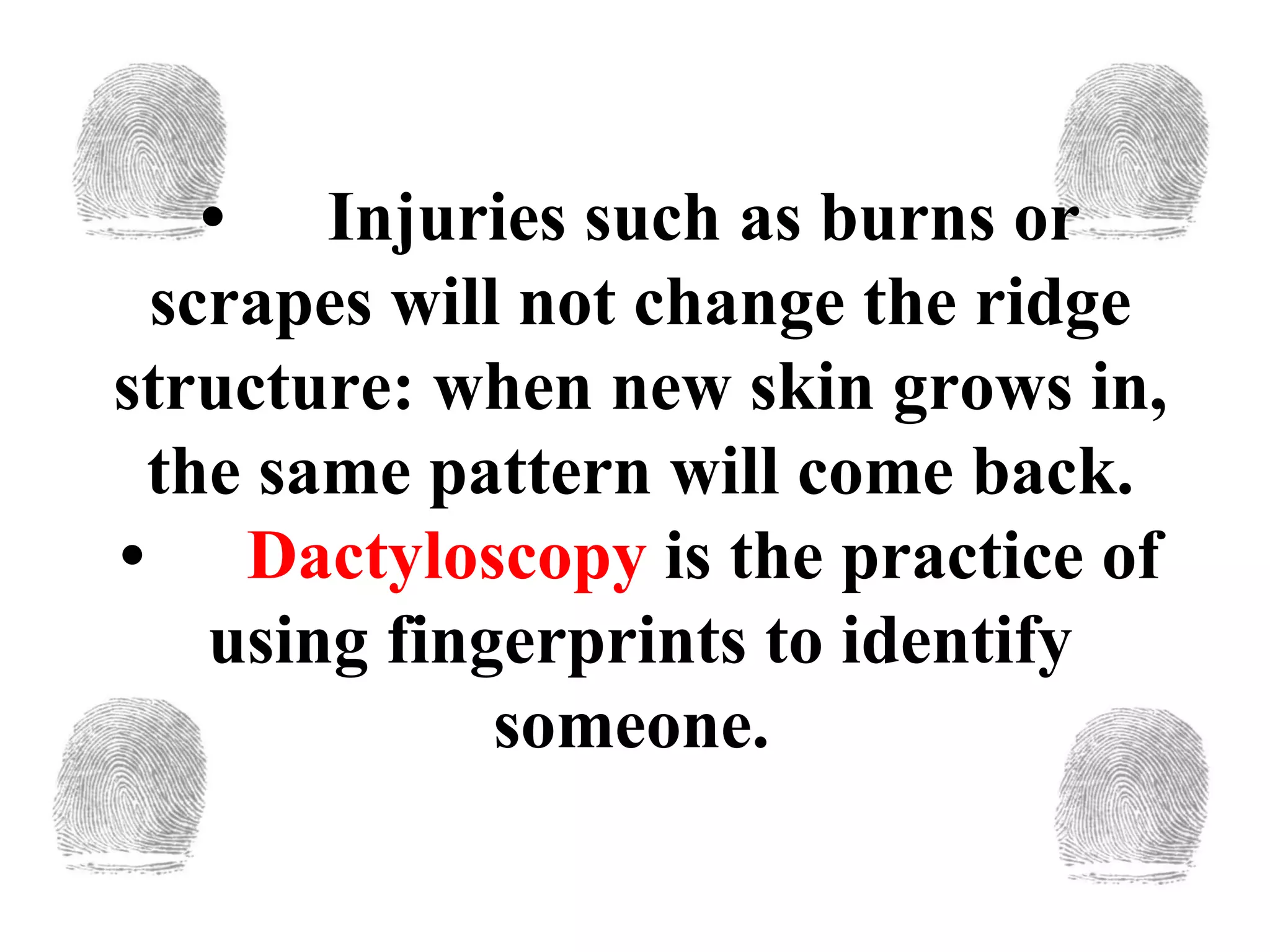 • Injuries such as burns or scrapes will not change the ridge structure: when new skin grows in, the same pattern will come back. • Dactyloscopy  is the practice of using fingerprints to identify someone.  