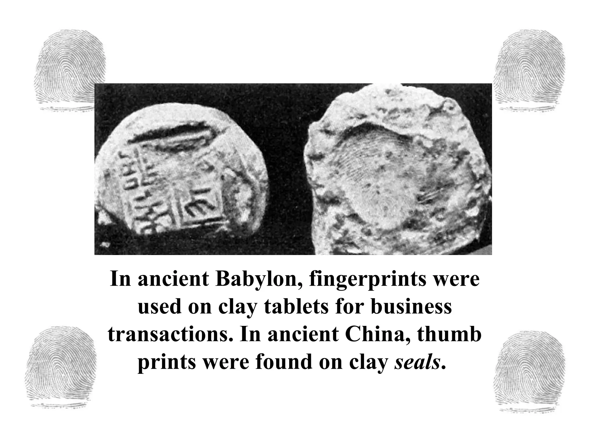 In ancient Babylon, fingerprints were used on clay tablets for business transactions. In ancient China, thumb prints were found on clay  seals .  