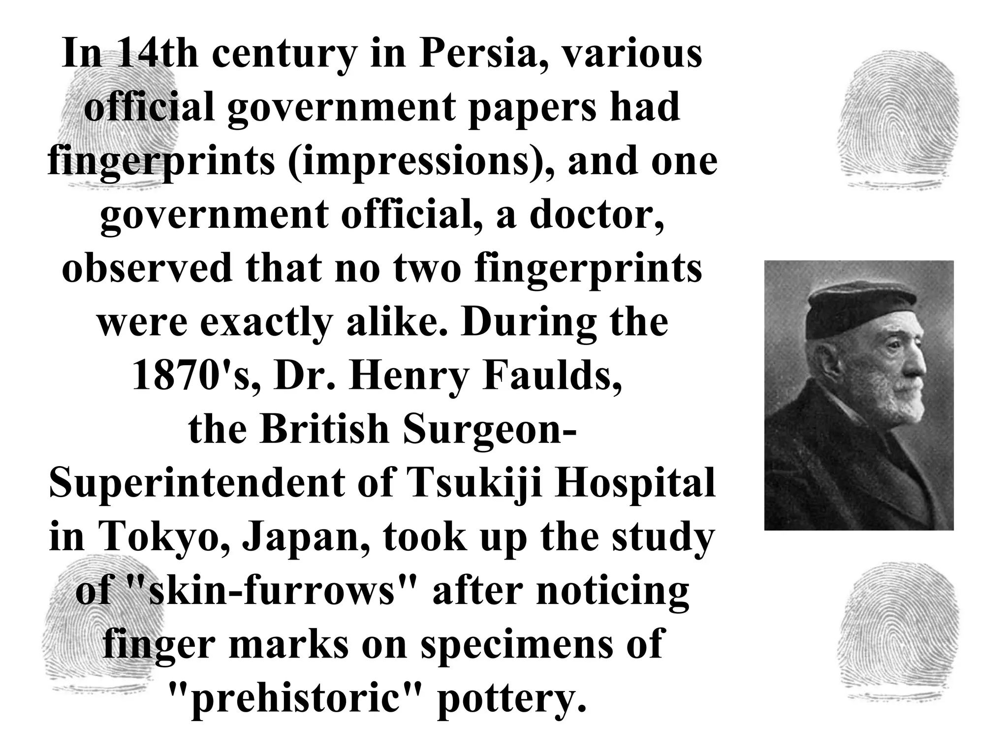 In 14th century in Persia, various official government papers had fingerprints (impressions), and one government official, a doctor, observed that no two fingerprints were exactly alike. During the 1870's, Dr. Henry Faulds,  the British Surgeon-Superintendent of Tsukiji Hospital in Tokyo, Japan, took up the study of "skin-furrows" after noticing finger marks on specimens of "prehistoric" pottery.  