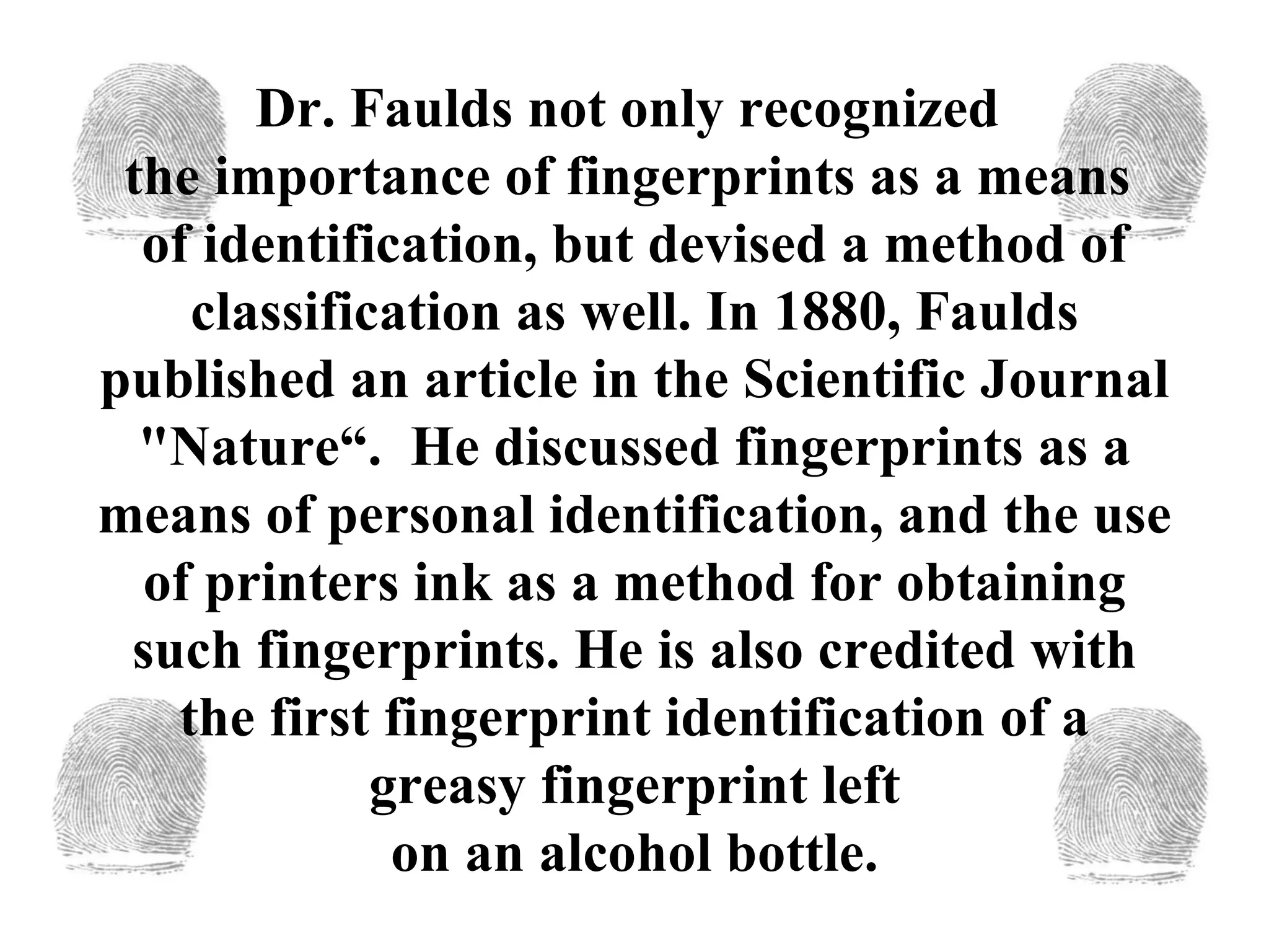 Dr. Faulds not only recognized  the importance of fingerprints as a means  of identification, but devised a method of classification as well. In 1880, Faulds published an article in the Scientific Journal "Nature“.  He discussed fingerprints as a means of personal identification, and the use of printers ink as a method for obtaining such fingerprints. He is also credited with the first fingerprint identification of a greasy fingerprint left  on an alcohol bottle.  