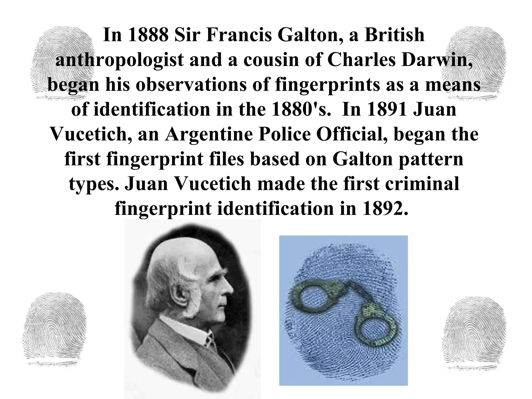 In 1888   Sir Francis Galton, a British anthropologist and a cousin of Charles Darwin, began his observations of fingerprints as a means of identification in the 1880's.  In 1891   Juan Vucetich, an Argentine Police Official, began the first fingerprint files based on Galton pattern types. Juan Vucetich made the first criminal fingerprint identification in 1892.  