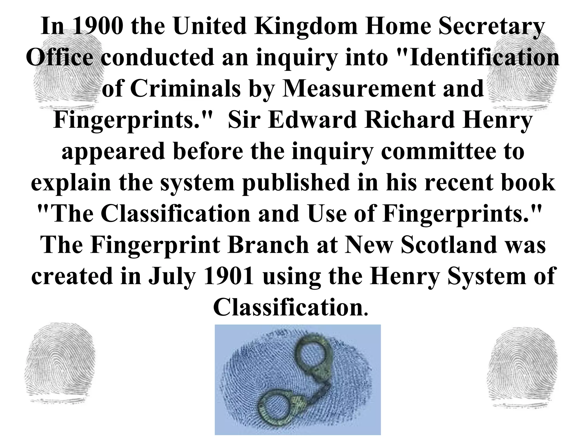 In 1900 the United Kingdom Home Secretary Office conducted an inquiry into "Identification of Criminals by Measurement and Fingerprints."  Sir Edward Richard Henry appeared before the inquiry committee to explain the system published in his recent book "The Classification and Use of Fingerprints."  The Fingerprint Branch at New Scotland was created in July 1901 using the Henry System of Classification .  
