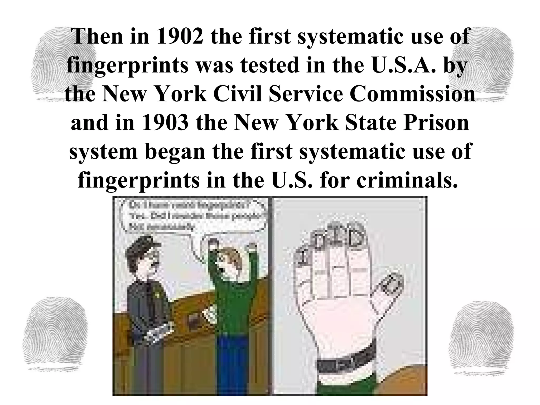 Then in 1902 the first systematic use of fingerprints was tested in the U.S.A. by  the New York Civil Service Commission and in 1903   the New York State Prison system began the first systematic use of fingerprints in the U.S. for criminals.   