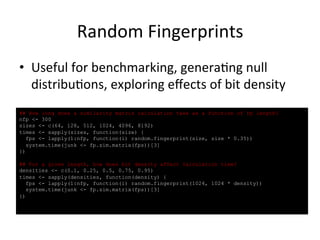 Random 
Fingerprints 
• Useful 
for 
benchmarking, 
genera(ng 
null 
distribu(ons, 
exploring 
effects 
of 
bit 
density 
## How long does a similarity matrix calculation take as a function of fp length? 
nfp <- 300 
sizes <- c(64, 128, 512, 1024, 4096, 8192) 
times <- sapply(sizes, function(size) { 
fps <- lapply(1:nfp, function(i) random.fingerprint(size, size * 0.35)) 
system.time(junk <- fp.sim.matrix(fps))[3] 
}) 
## For a given length, how does bit density affect calculation time? 
densities <- c(0.1, 0.25, 0.5, 0.75, 0.95) 
times <- sapply(densities, function(density) { 
fps <- lapply(1:nfp, function(i) random.fingerprint(1024, 1024 * density)) 
system.time(junk <- fp.sim.matrix(fps))[3] 
}) 
 