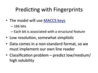 Predic(ng 
with 
Fingerprints 
• The 
model 
will 
use 
MACCS 
keys 
– 166 
bits 
– Each 
bit 
is 
associated 
with 
a 
structural 
feature 
• Low 
resolu(on, 
somewhat 
simplis(c 
• Data 
comes 
in 
a 
non-­‐standard 
format, 
so 
we 
must 
implement 
our 
own 
line 
reader 
• Classifica(on 
problem 
– 
predict 
low/medium/ 
high 
solubility 
 