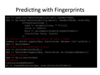 Predic(ng 
with 
Fingerprints 
sol <- read.csv('data/solubility.csv', header=TRUE) 
fps <- fp.read('data/solubility.maccs', header=FALSE, size=166, 
lf=function(line) { 
toks <- strsplit(line, " ")[[1]] 
title <- toks[1] 
bits <- as.numeric(toks[2:length(toks)]) 
list(title, bits, list()) 
}) 
## Extract fingerprint for which we have a label 
common <- which( sapply(fps, function(x) x@name) %in% sol$sid ) 
fps <- fps[common] 
## Order the fingerprints & data 
sol <- sol[order(sol$sid),] 
fps <- fps[order(sapply(fps, function(x) as.integer(x@name)))] 
## Make X matrix 
fpm <- fp.to.matrix(fps) 
## Model! 
library(randomForest) 
m1 <- randomForest(x=fpm, y=as.factor(sol$label)) 
 