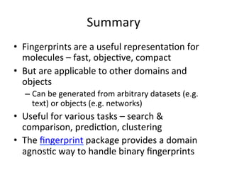 Summary 
• Fingerprints 
are 
a 
useful 
representa(on 
for 
molecules 
– 
fast, 
objec(ve, 
compact 
• But 
are 
applicable 
to 
other 
domains 
and 
objects 
– Can 
be 
generated 
from 
arbitrary 
datasets 
(e.g. 
text) 
or 
objects 
(e.g. 
networks) 
• Useful 
for 
various 
tasks 
– 
search 
& 
comparison, 
predic(on, 
clustering 
• The 
fingerprint 
package 
provides 
a 
domain 
agnos(c 
way 
to 
handle 
binary 
fingerprints 
 