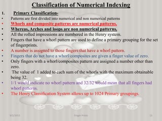 9/2/2015 Finger Prints 13
Classification of Numerical Indexing
1. Primary Classification-
• Patterns are first divided into numerical and non numerical patterns
• Whorls and composite patterns are numerical patterns.
• Whereas, Arches and loops are non numerical patterns.
• All the rolled impressions are numbered in the Henry system.
• Fingers that have a whorl pattern are used to define a primary grouping for the set
of fingerprints.
• A number is assigned to those fingers that have a whorl pattern.
• Fingers that do not have a whorl/composites are given a finger value of zero.
• Only fingers with a whorl/composites pattern are assigned a number other than
zero.
• The value of 1 added to each sum of the whorls with the maximum obtainable
being 32.
• 1/1 would indicate no whorl pattern and 32/32 would mean that all fingers had
whorl patterns.
• The Henry Classification System allows up to 1024 Primary groupings.
 