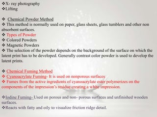 9/2/2015 Finger Prints 17
X- ray photography
Lifting
 Chemical Powder Method
 This method is normally used on paper, glass sheets, glass tumblers and other non
absorbent surfaces.
 Types of Powder
 Colored Powders
 Magnetic Powders
 The selection of the powder depends on the background of the surface on which the
latent print has to be developed. Generally contrast color powder is used to develop the
latent prints.
 Chemical Fuming Method
 Cyanoacrylate Fuming- It is used on nonporous surfaces
 Fumes from the active ingredients of cyanoacrylate ester polymerizes on the
components of the impression’s residue creating a white impression.
Iodine Fuming- Used on porous and non- porous surfaces and unfinished wooden
surfaces.
Reacts with fatty and oily to visualize friction ridge detail.
 