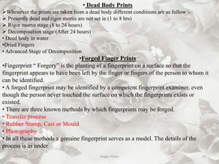 9/2/2015 Finger Prints 19
• Dead Body Prints
Whenever the prints are taken from a dead body different conditions are as follow :-
 Presently dead and rigor mortis are not set in (1 to 8 hrs)
 Rigor mortis stage (8 to 24 hours)
 Decomposition stage (After 24 hours)
• Dead body in water
•Dried Fingers
• Advanced Stage of Decomposition
•Forged Finger Prints
•Fingerprint “ Forgery” is the planting of a fingerprint on a surface so that the
fingerprint appears to have been left by the finger or fingers of the person to whom it
can be identified.
• A forged fingerprint may be identified by a competent fingerprint examiner, even
though the person never touched the surface on which the fingerprints exists or
existed.
• There are three known methods by which fingerprints may be forged.
• Transfer process
• Rubber Stamp, Cast or Mould
• Photography
• In all these methods a genuine fingerprint serves as a model. The details of the
process is as under
 