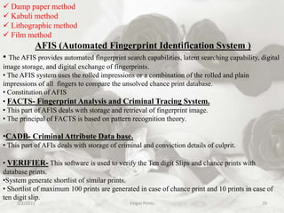 9/2/2015 Finger Prints 20
 Damp paper method
 Kabuli method
 Lithographic method
 Film method
AFIS (Automated Fingerprint Identification System )
• The AFIS provides automated fingerprint search capabilities, latent searching capability, digital
image storage, and digital exchange of fingerprints.
• The AFIS system uses the rolled impressions or a combination of the rolled and plain
impressions of all fingers to compare the unsolved chance print database.
• Constitution of AFIS
• FACTS- Fingerprint Analysis and Criminal Tracing System.
• This part of AFIS deals with storage and retrieval of fingerprint image.
• The principal of FACTS is based on pattern recognition theory.
•CADB- Criminal Attribute Data base.
• This part of AFIs deals with storage of criminal and conviction details of culprit.
• VERIFIER- This software is used to verify the Ten digit Slips and chance prints with
database prints.
•System generate shortlist of similar prints.
• Shortlist of maximum 100 prints are generated in case of chance print and 10 prints in case of
ten digit slip.
 