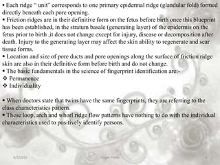 9/2/2015 Finger Prints 4
 Each ridge “ unit” corresponds to one primary epidermal ridge (glandular fold) formed
directly beneath each pore opening.
 Friction ridges are in their definitive form on the fetus before birth once this blueprint
has been established, in the stratum basale (generating layer) of the epidermis on the
fetus prior to birth ,it does not change except for injury, disease or decomposition after
death. Injury to the generating layer may affect the skin ability to regenerate and scar
tissue forms.
 Location and size of pore ducts and pore openings along the surface of friction ridge
skin are also in their definitive form before birth and do not change.
 The basic fundamentals in the science of fingerprint identification are:-
 Permanence
 Individuality
 When doctors state that twins have the same fingerprints, they are referring to the
class characteristics pattern.
 These loop, arch and whorl ridge flow patterns have nothing to do with the individual
characteristics used to positively identify persons.
 