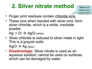 2. Silver nitrate method
• Finger print residues contain chloride ions.
• These ions when reacted with silver ions, form
silver chloride, which is a white, insoluble
powder.
Ag+
+ Cl-
 AgCl (white)
• Silver chloride is reduced to silver metal in light.
This is a grayish solid.
AgCl  Ag (gray)
• Disadvantage: Silver nitrate is used as an
aqueous solution; cannot be used on surfaces
which can be damaged by water.
Where do
these ions
come from?
 
