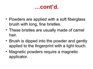 …cont’d.
• Powders are applied with a soft fiberglass
brush with long, fine bristles.
• These bristles are usually made of camel
hair.
• Brush is dipped into the powder and gently
applied to the fingerprint with a light touch.
• Magnetic powders require a magnetic
applicator.
 