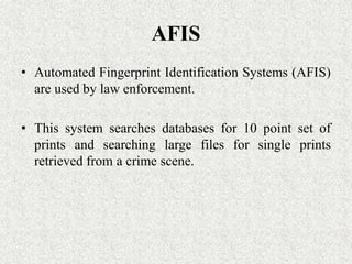 AFIS
• Automated Fingerprint Identification Systems (AFIS)
are used by law enforcement.
• This system searches databases for 10 point set of
prints and searching large files for single prints
retrieved from a crime scene.
 