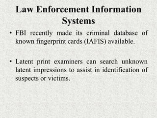 Law Enforcement Information
Systems
• FBI recently made its criminal database of
known fingerprint cards (IAFIS) available.
• Latent print examiners can search unknown
latent impressions to assist in identification of
suspects or victims.
 