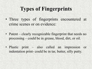 Types of Fingerprints
• Three types of fingerprints encountered at
crime scenes or on evidence:
• Patent – clearly recognizable fingerprint that needs no
processing – could be in grease, blood, dirt, or oil.
• Plastic print – also called an impression or
indentation print- could be in tar, butter, silly putty.
 