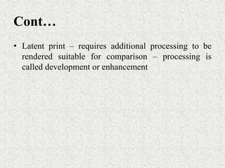 Cont…
• Latent print – requires additional processing to be
rendered suitable for comparison – processing is
called development or enhancement
 
