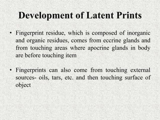 Development of Latent Prints
• Fingerprint residue, which is composed of inorganic
and organic residues, comes from eccrine glands and
from touching areas where apocrine glands in body
are before touching item
• Fingerprints can also come from touching external
sources- oils, tars, etc. and then touching surface of
object
 