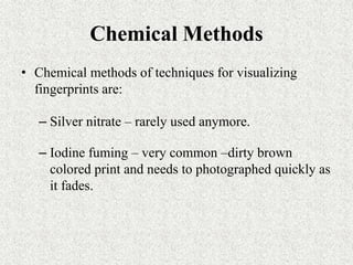 Chemical Methods
• Chemical methods of techniques for visualizing
fingerprints are:
– Silver nitrate – rarely used anymore.
– Iodine fuming – very common –dirty brown
colored print and needs to photographed quickly as
it fades.
 