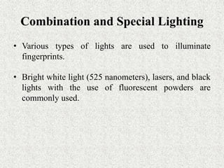 Combination and Special Lighting
• Various types of lights are used to illuminate
fingerprints.
• Bright white light (525 nanometers), lasers, and black
lights with the use of fluorescent powders are
commonly used.
 