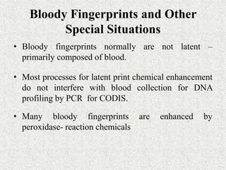 Bloody Fingerprints and Other
Special Situations
• Bloody fingerprints normally are not latent –
primarily composed of blood.
• Most processes for latent print chemical enhancement
do not interfere with blood collection for DNA
profiling by PCR for CODIS.
• Many bloody fingerprints are enhanced by
peroxidase- reaction chemicals
 