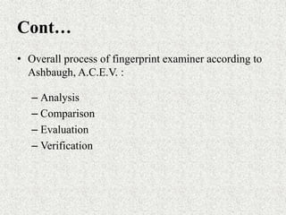 Cont…
• Overall process of fingerprint examiner according to
Ashbaugh, A.C.E.V. :
– Analysis
– Comparison
– Evaluation
– Verification
 