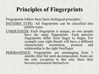 Principles of Fingerprints
Fingerprints follow three basic biological principles:
PATTERN TYPE: All fingerprints can be classified into
pattern types.
UNIQUENESS: Each fingerprint is unique, no two people
have the same fingerprints. Each person's
fingerprints differ from finger to finger. For
example your right thumb will have a different
characteristic orientation, position and
relationship to the right forefinger.
PERMANENCE: Fingerprints are unchanging from 3
months fetal life until decomposition. Scars are
the only exception to this rule, these then
become permanent themselves.
 