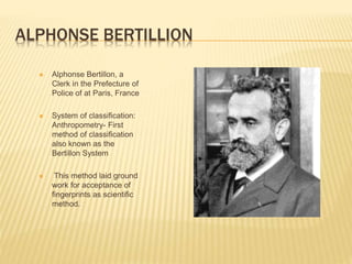 ALPHONSE BERTILLION
 Alphonse Bertillon, a
Clerk in the Prefecture of
Police of at Paris, France
 System of classification:
Anthropometry- First
method of classification
also known as the
Bertillon System
 This method laid ground
work for acceptance of
fingerprints as scientific
method.
 