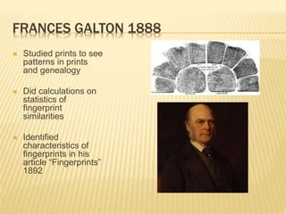 FRANCES GALTON 1888
 Studied prints to see
patterns in prints
and genealogy
 Did calculations on
statistics of
fingerprint
similarities
 Identified
characteristics of
fingerprints in his
article “Fingerprints”
1892
 