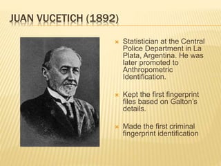 JUAN VUCETICH (1892)
 Statistician at the Central
Police Department in La
Plata, Argentina. He was
later promoted to
Anthropometric
Identification.
 Kept the first fingerprint
files based on Galton’s
details.
 Made the first criminal
fingerprint identification
 