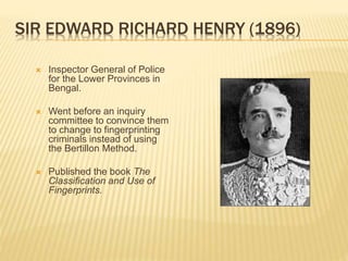 SIR EDWARD RICHARD HENRY (1896)
 Inspector General of Police
for the Lower Provinces in
Bengal.
 Went before an inquiry
committee to convince them
to change to fingerprinting
criminals instead of using
the Bertillon Method.
 Published the book The
Classification and Use of
Fingerprints.
 