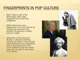 FINGERPRINTS IN POP CULTURE
 Mark Twain’s Life of the
Mississippi 1883 used
fingerprint ID to catch the
antagonist.
 Alfred Hitchcock used
fingerprints in M is for Murder by
having one character trick
another into leaving a visible
print on a letter
 Adventure of the Norwood
Builder, a Sherlock Holmes
novel by Sir Arthur Conan Doyle
used fingerprints as a significant
clue at a turning point in the
novel. Ballistics and tool marks
were also brought to the public
in his series
 