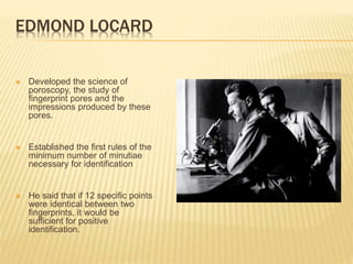 EDMOND LOCARD
 Developed the science of
poroscopy, the study of
fingerprint pores and the
impressions produced by these
pores.
 Established the first rules of the
minimum number of minutiae
necessary for identification
 He said that if 12 specific points
were identical between two
fingerprints, it would be
sufficient for positive
identification.
 