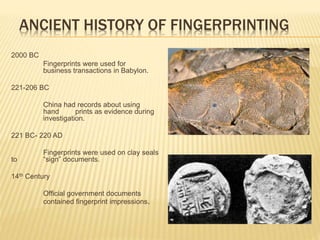ANCIENT HISTORY OF FINGERPRINTING
2000 BC
Fingerprints were used for
business transactions in Babylon.
221-206 BC
China had records about using
hand prints as evidence during
investigation.
221 BC- 220 AD
Fingerprints were used on clay seals
to “sign” documents.
14th Century
Official government documents
contained fingerprint impressions.
 