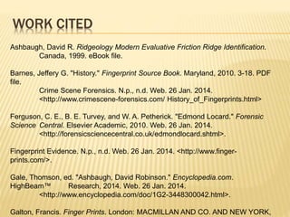 WORK CITED
Ashbaugh, David R. Ridgeology Modern Evaluative Friction Ridge Identification.
Canada, 1999. eBook file.
Barnes, Jeffery G. "History." Fingerprint Source Book. Maryland, 2010. 3-18. PDF
file.
Crime Scene Forensics. N.p., n.d. Web. 26 Jan. 2014.
<http://www.crimescene-forensics.com/ History_of_Fingerprints.html>
Ferguson, C. E., B. E. Turvey, and W. A. Petherick. "Edmond Locard." Forensic
Science Central. Elsevier Academic, 2010. Web. 26 Jan. 2014.
<http://forensicsciencecentral.co.uk/edmondlocard.shtml>.
Fingerprint Evidence. N.p., n.d. Web. 26 Jan. 2014. <http://www.finger-
prints.com/>.
Gale, Thomson, ed. "Ashbaugh, David Robinson." Encyclopedia.com.
HighBeam™ Research, 2014. Web. 26 Jan. 2014.
<http://www.encyclopedia.com/doc/1G2-3448300042.html>.
Galton, Francis. Finger Prints. London: MACMILLAN AND CO. AND NEW YORK,
 