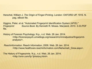 Herschel, William J. The Origin of Finger-Printing. London: OXFORD UP, 1916. N.
pag. eBook file.
Higgins, Peter, et al. "Automated Fingerprint Identification System (AFIS)."
Fingerprint Source Book. By Kenneth R. Moses. Maryland, 2010. 3-33.PDF
file.
History of Forensic Psychology. N.p., n.d. Web. 26 Jan. 2014.
<http://forensicpsych.umwblogs.org/research/criminaljustice/fingerprint-
analysis/>.
Reachinformation. Reach Information, 2009. Web. 26 Jan. 2014.
<http://www.healthcare.reachinformation.com/Nehemiah_Grew.aspx>.
The History of Fingerprints. N.p., n.d. Web. 26 Jan. 2014.
<http://onin.com/fp/ fphistory.html>.
 