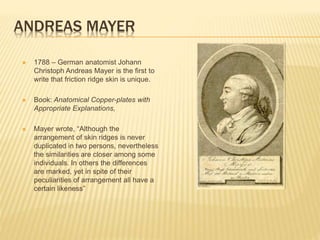 ANDREAS MAYER
 1788 – German anatomist Johann
Christoph Andreas Mayer is the first to
write that friction ridge skin is unique.
 Book: Anatomical Copper-plates with
Appropriate Explanations,
 Mayer wrote, “Although the
arrangement of skin ridges is never
duplicated in two persons, nevertheless
the similarities are closer among some
individuals. In others the differences
are marked, yet in spite of their
peculiarities of arrangement all have a
certain likeness”
 