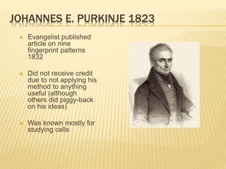 JOHANNES E. PURKINJE 1823
 Evangelist published
article on nine
fingerprint patterns
1832
 Did not receive credit
due to not applying his
method to anything
useful (although
others did piggy-back
on his ideas)
 Was known mostly for
studying cells
 
