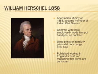 WILLIAM HERSCHEL 1858
 After Indian Mutiny of
1858, became member of
Indian Civil Service
 Contract with fickle
employer made him put
handprint on contract
 Used prints on family
prints did not change
over time
 Published worked in
England’s “Nature”
magazine that prints are
consistent
 